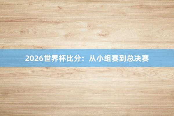 2026世界杯比分：从小组赛到总决赛