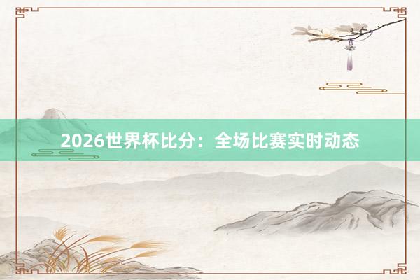 2026世界杯比分：全场比赛实时动态