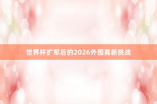 世界杯扩军后的2026外围赛新挑战