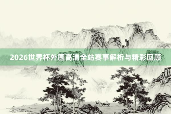 2026世界杯外围高清全站赛事解析与精彩回顾